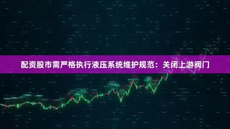 配资股市需严格执行液压系统维护规范：关闭上游阀门