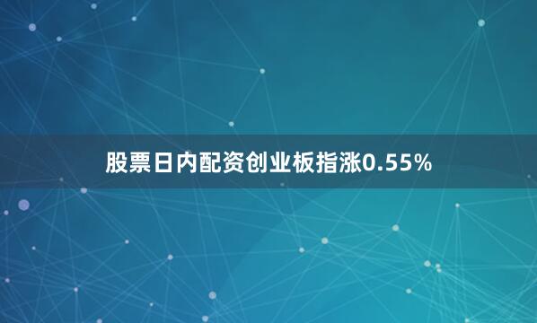 股票日内配资创业板指涨0.55%