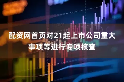 配资网首页对21起上市公司重大事项等进行专项核查