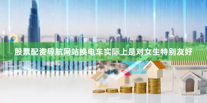 股票配资导航网站换电车实际上是对女生特别友好