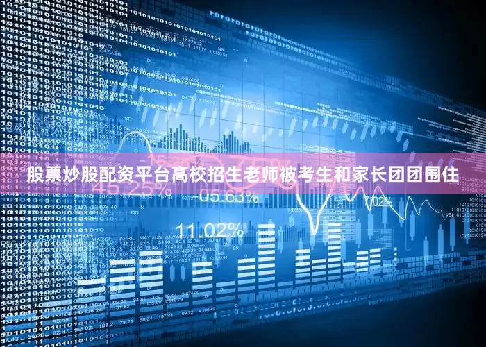 股票炒股配资平台高校招生老师被考生和家长团团围住