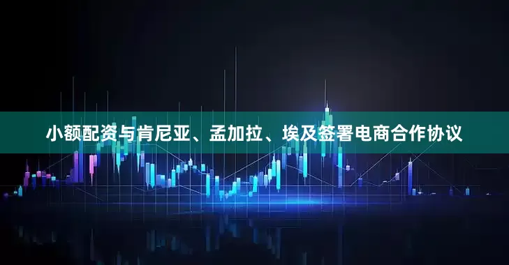小额配资与肯尼亚、孟加拉、埃及签署电商合作协议