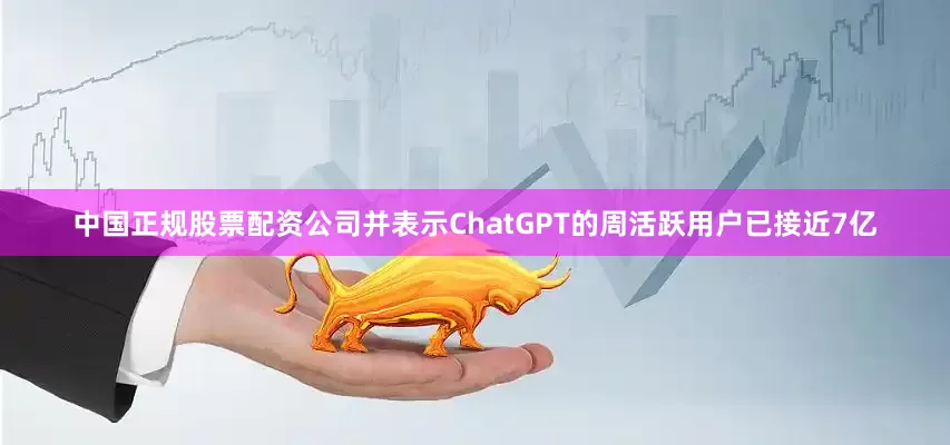 中国正规股票配资公司并表示ChatGPT的周活跃用户已接近7亿