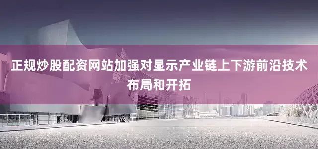 正规炒股配资网站加强对显示产业链上下游前沿技术布局和开拓