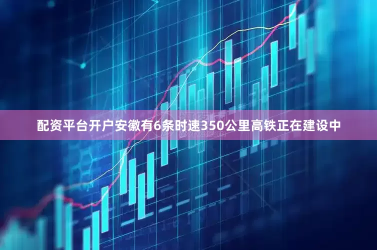 配资平台开户安徽有6条时速350公里高铁正在建设中