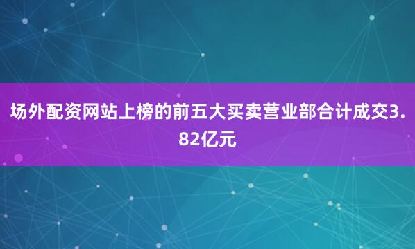 场外配资网站上榜的前五大买卖营业部合计成交3.82亿元