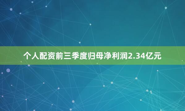 个人配资前三季度归母净利润2.34亿元